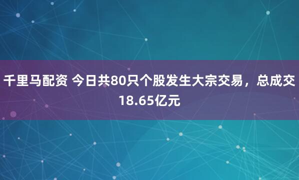 千里马配资 今日共80只个股发生大宗交易，总成交18.65亿元