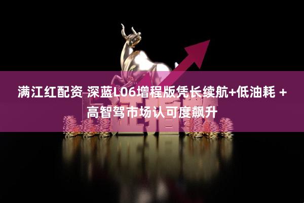 满江红配资 深蓝L06增程版凭长续航+低油耗 +高智驾市场认可度飙升