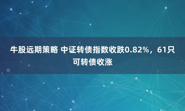 牛股远期策略 中证转债指数收跌0.82%，61只可转债收涨