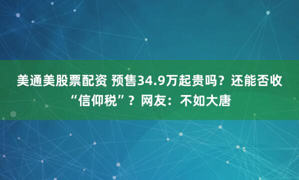 美通美股票配资 预售34.9万起贵吗？还能否收“信仰税”？网友：不如大唐