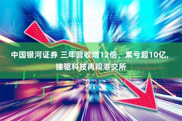 中国银河证券 三年营收增12倍、累亏超10亿, 臻驱科技再闯港交所