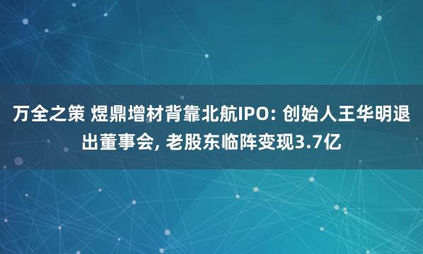 万全之策 煜鼎增材背靠北航IPO: 创始人王华明退出董事会, 老股东临阵变现3.7亿