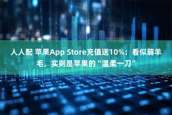 人人配 苹果App Store充值送10%：看似薅羊毛，实则是苹果的“温柔一刀”