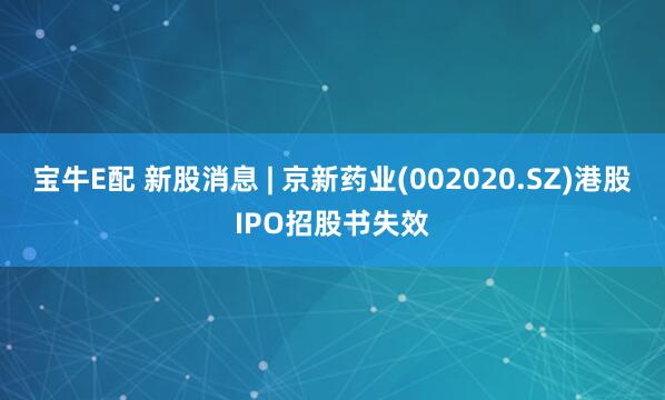 宝牛E配 新股消息 | 京新药业(002020.SZ)港股IPO招股书失效