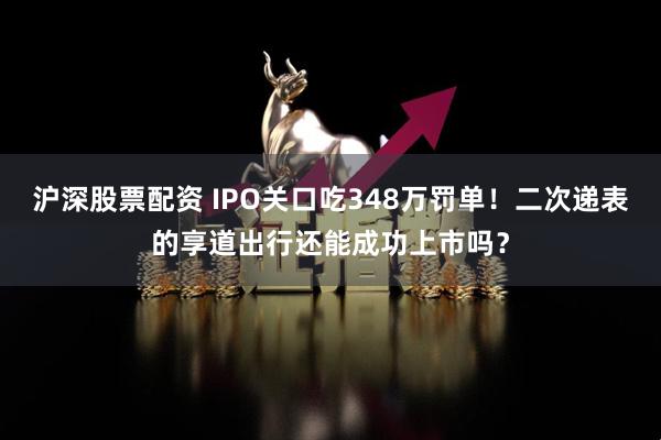 沪深股票配资 IPO关口吃348万罚单！二次递表的享道出行还能成功上市吗？