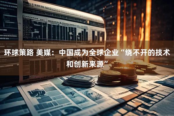 环球策路 美媒：中国成为全球企业“绕不开的技术和创新来源”